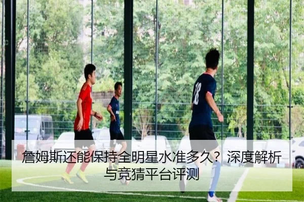 詹姆斯还能保持全明星水准多久？深度解析与竞猜平台评测